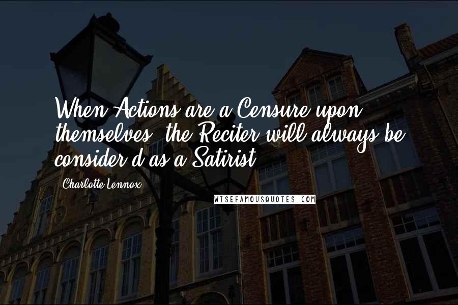 Charlotte Lennox Quotes: When Actions are a Censure upon themselves, the Reciter will always be consider'd as a Satirist.