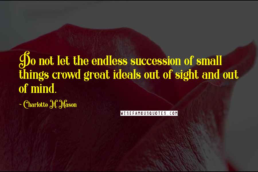 Charlotte M. Mason Quotes: Do not let the endless succession of small things crowd great ideals out of sight and out of mind.