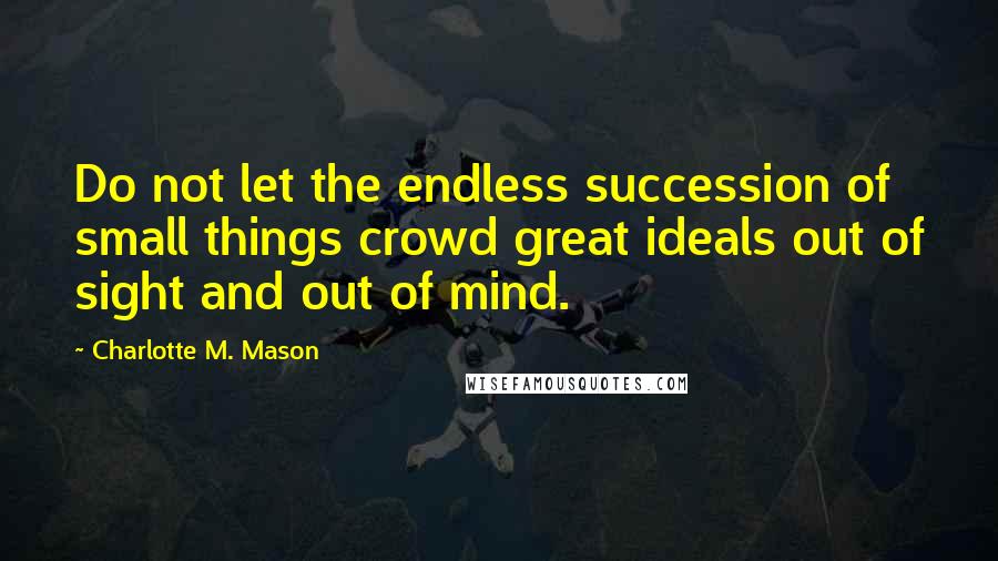 Charlotte M. Mason Quotes: Do not let the endless succession of small things crowd great ideals out of sight and out of mind.