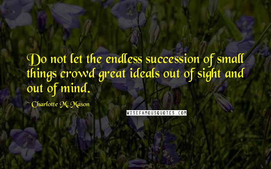 Charlotte M. Mason Quotes: Do not let the endless succession of small things crowd great ideals out of sight and out of mind.