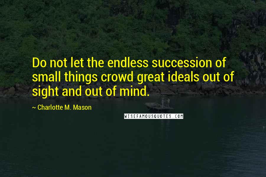 Charlotte M. Mason Quotes: Do not let the endless succession of small things crowd great ideals out of sight and out of mind.