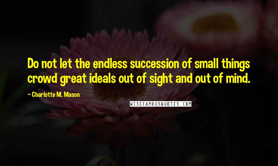 Charlotte M. Mason Quotes: Do not let the endless succession of small things crowd great ideals out of sight and out of mind.