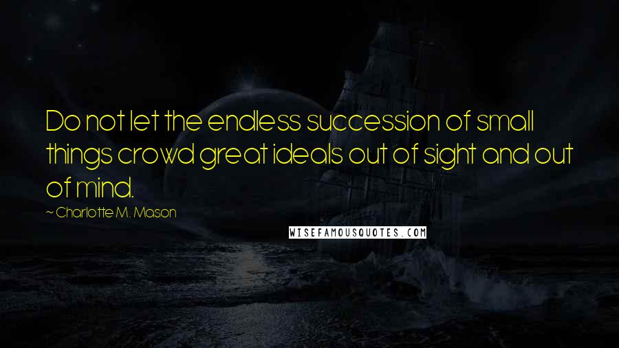 Charlotte M. Mason Quotes: Do not let the endless succession of small things crowd great ideals out of sight and out of mind.