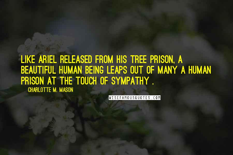 Charlotte M. Mason Quotes: Like Ariel released from his tree prison, a beautiful human being leaps out of many a human prison at the touch of sympathy .