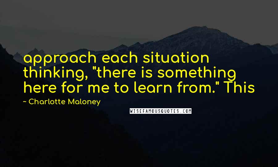 Charlotte Maloney Quotes: approach each situation thinking, "there is something here for me to learn from." This