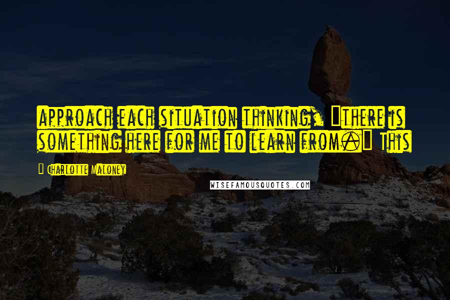 Charlotte Maloney Quotes: approach each situation thinking, "there is something here for me to learn from." This