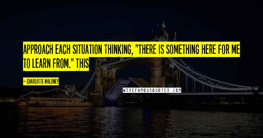 Charlotte Maloney Quotes: approach each situation thinking, "there is something here for me to learn from." This