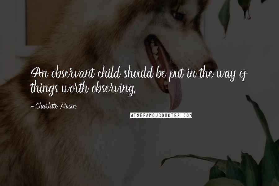 Charlotte Mason Quotes: An observant child should be put in the way of things worth observing.