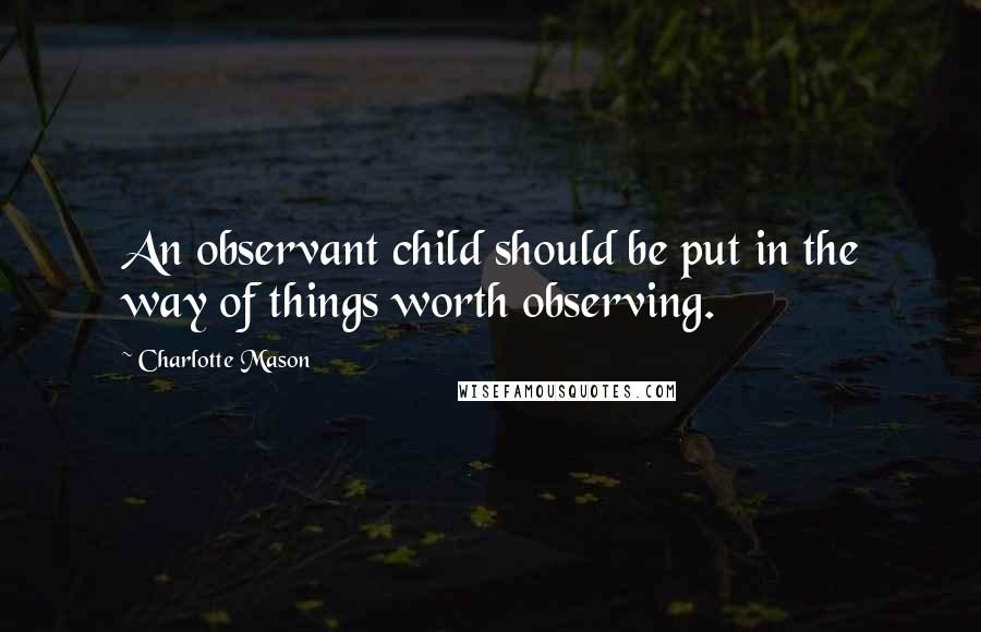 Charlotte Mason Quotes: An observant child should be put in the way of things worth observing.