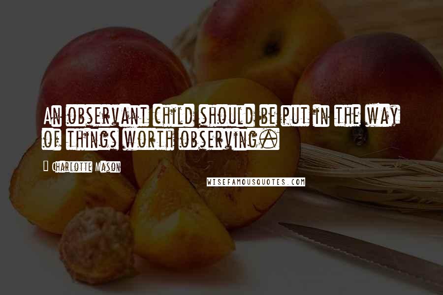 Charlotte Mason Quotes: An observant child should be put in the way of things worth observing.