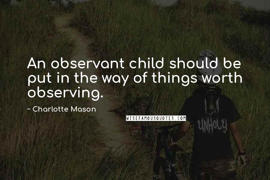 Charlotte Mason Quotes: An observant child should be put in the way of things worth observing.