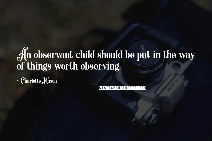 Charlotte Mason Quotes: An observant child should be put in the way of things worth observing.