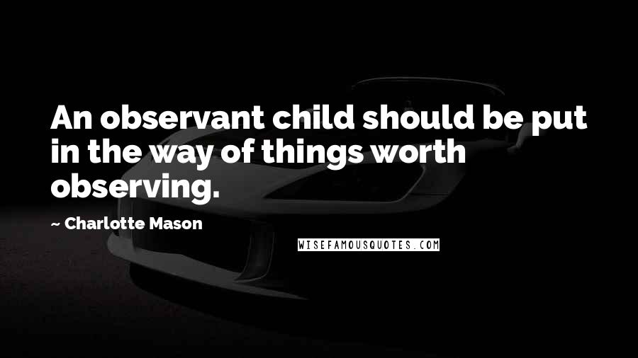 Charlotte Mason Quotes: An observant child should be put in the way of things worth observing.