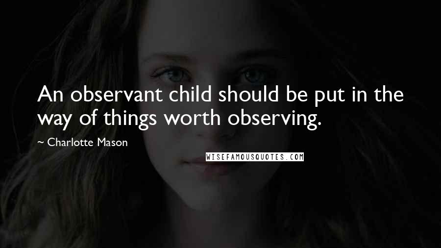 Charlotte Mason Quotes: An observant child should be put in the way of things worth observing.