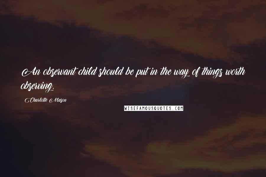 Charlotte Mason Quotes: An observant child should be put in the way of things worth observing.