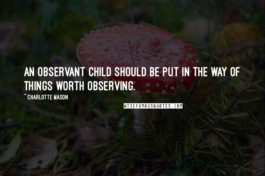 Charlotte Mason Quotes: An observant child should be put in the way of things worth observing.