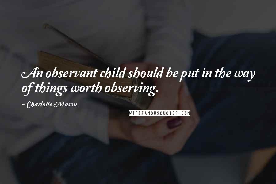 Charlotte Mason Quotes: An observant child should be put in the way of things worth observing.