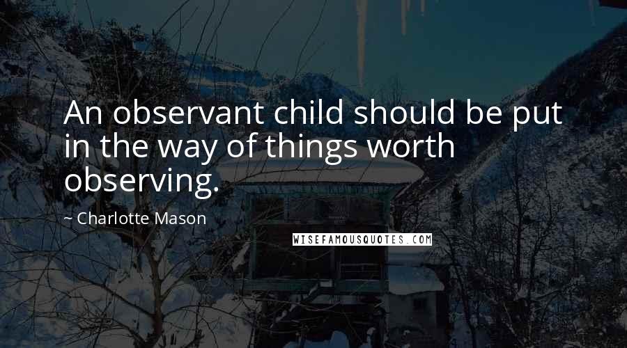 Charlotte Mason Quotes: An observant child should be put in the way of things worth observing.