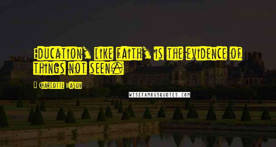 Charlotte Mason Quotes: Education, like faith, is the evidence of things not seen.