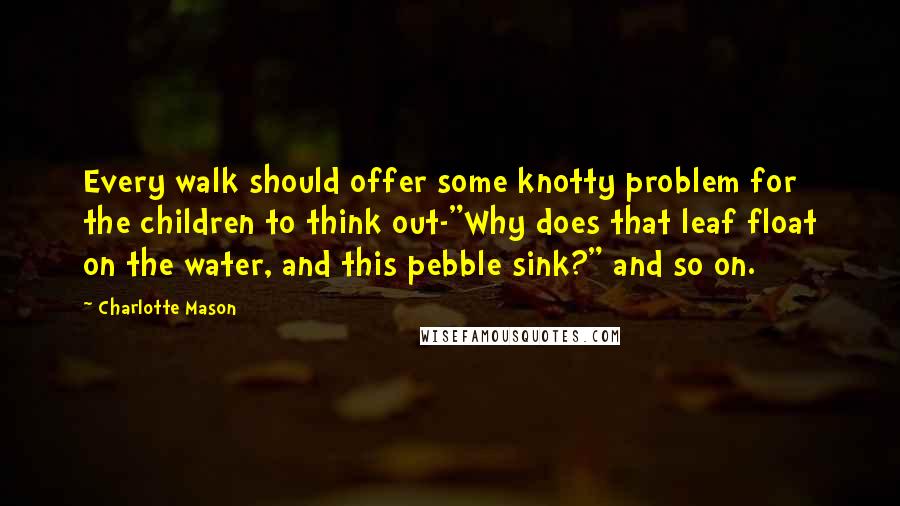 Charlotte Mason Quotes: Every walk should offer some knotty problem for the children to think out-"Why does that leaf float on the water, and this pebble sink?" and so on.