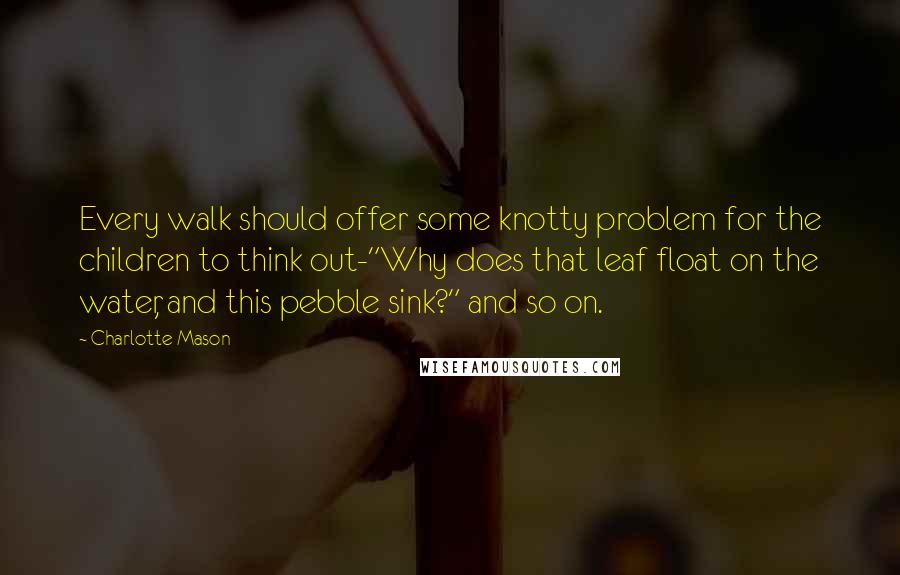 Charlotte Mason Quotes: Every walk should offer some knotty problem for the children to think out-"Why does that leaf float on the water, and this pebble sink?" and so on.