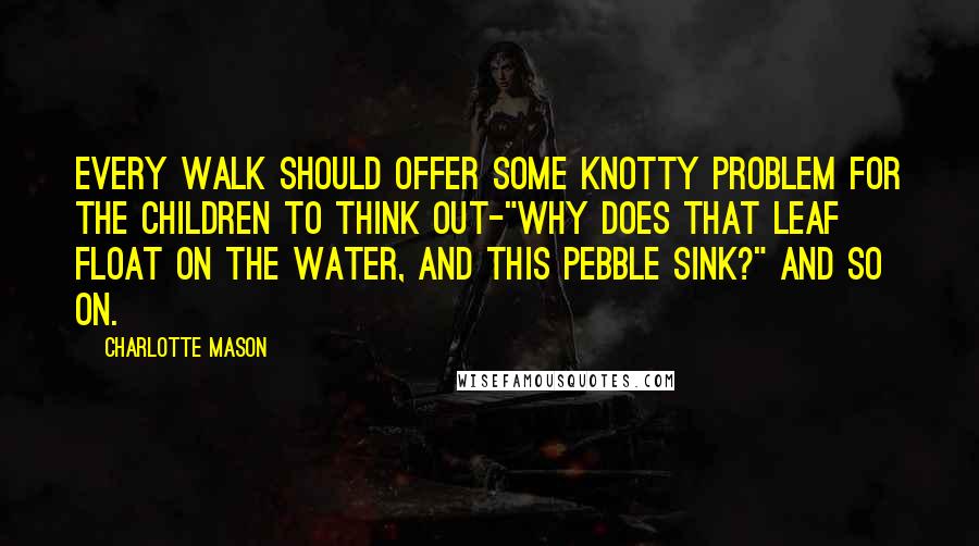 Charlotte Mason Quotes: Every walk should offer some knotty problem for the children to think out-"Why does that leaf float on the water, and this pebble sink?" and so on.