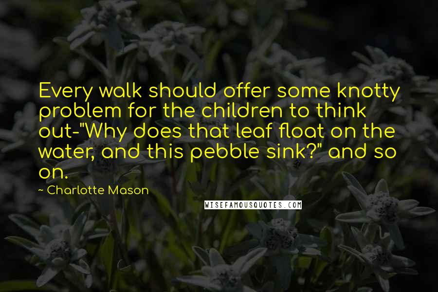 Charlotte Mason Quotes: Every walk should offer some knotty problem for the children to think out-"Why does that leaf float on the water, and this pebble sink?" and so on.