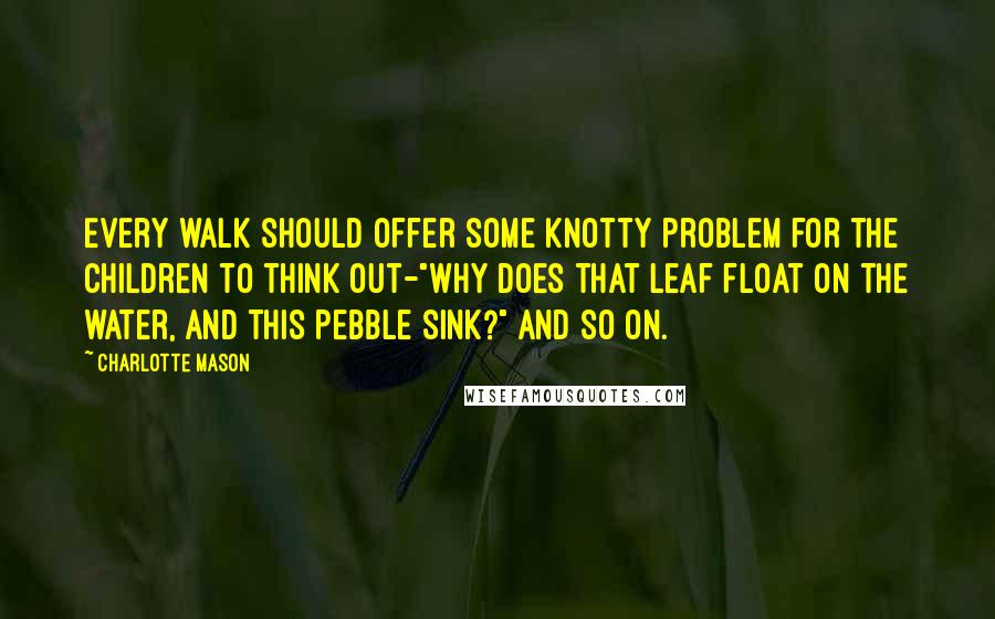 Charlotte Mason Quotes: Every walk should offer some knotty problem for the children to think out-"Why does that leaf float on the water, and this pebble sink?" and so on.