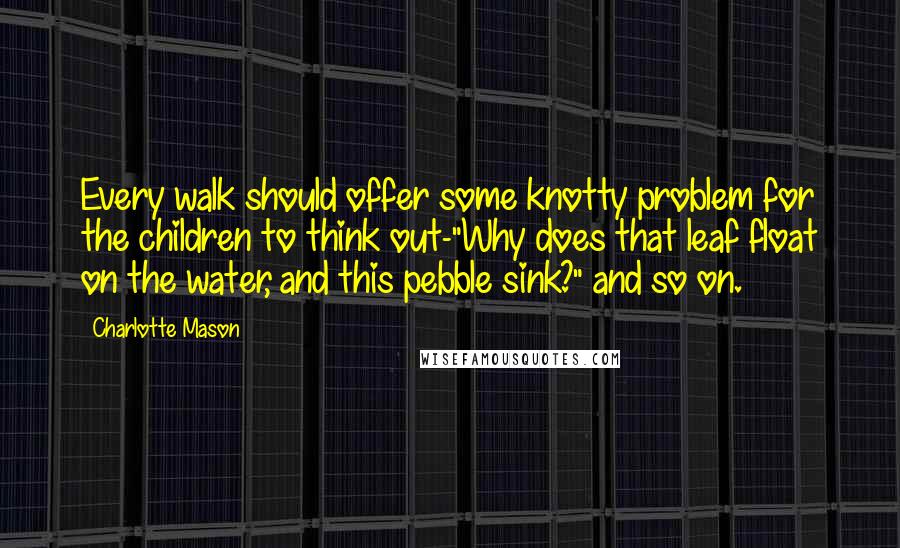 Charlotte Mason Quotes: Every walk should offer some knotty problem for the children to think out-"Why does that leaf float on the water, and this pebble sink?" and so on.