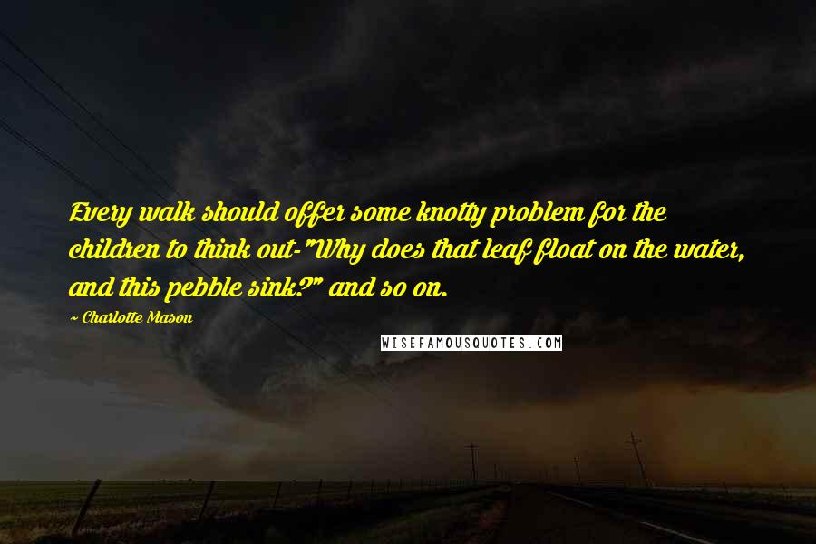 Charlotte Mason Quotes: Every walk should offer some knotty problem for the children to think out-"Why does that leaf float on the water, and this pebble sink?" and so on.