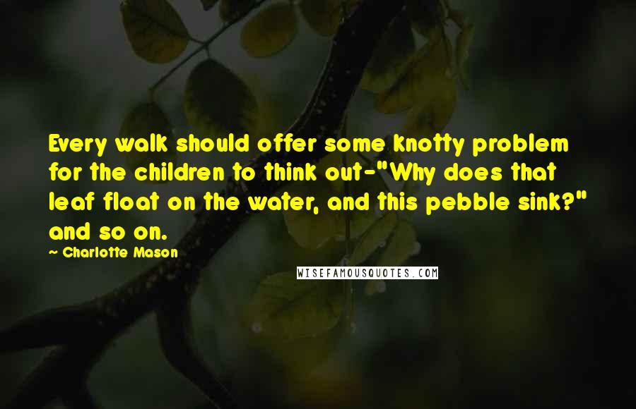 Charlotte Mason Quotes: Every walk should offer some knotty problem for the children to think out-"Why does that leaf float on the water, and this pebble sink?" and so on.