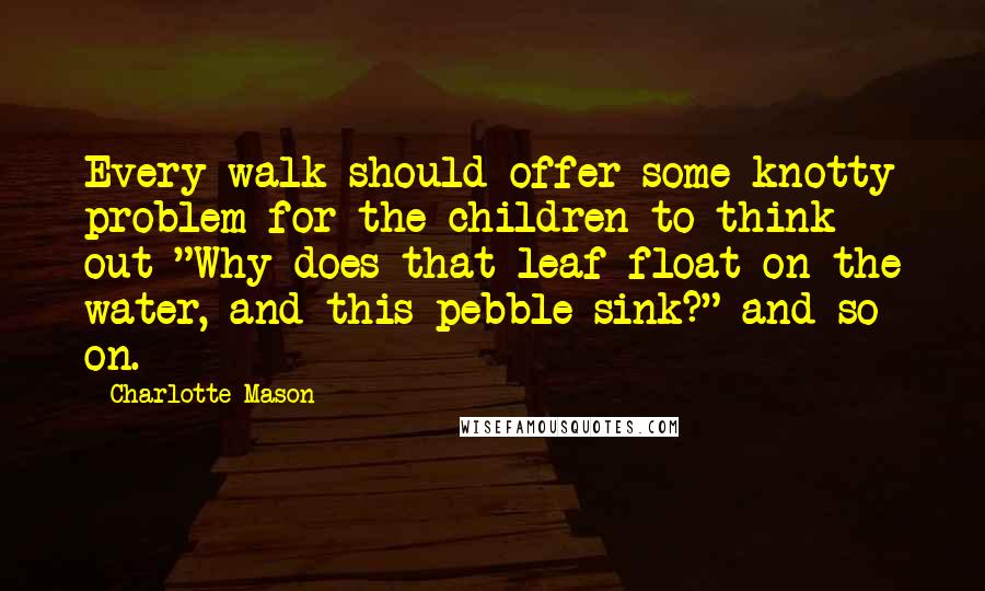 Charlotte Mason Quotes: Every walk should offer some knotty problem for the children to think out-"Why does that leaf float on the water, and this pebble sink?" and so on.