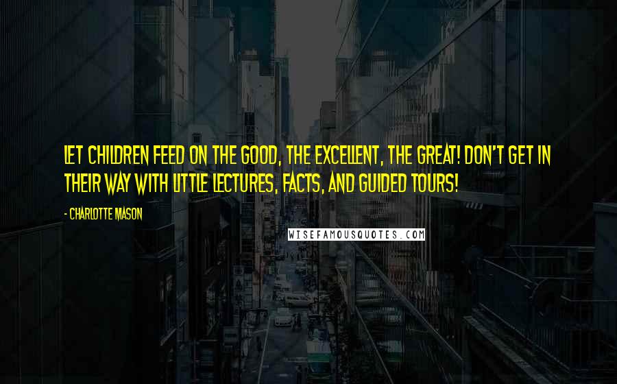 Charlotte Mason Quotes: Let children feed on the good, the excellent, the great! Don't get in their way with little lectures, facts, and guided tours!