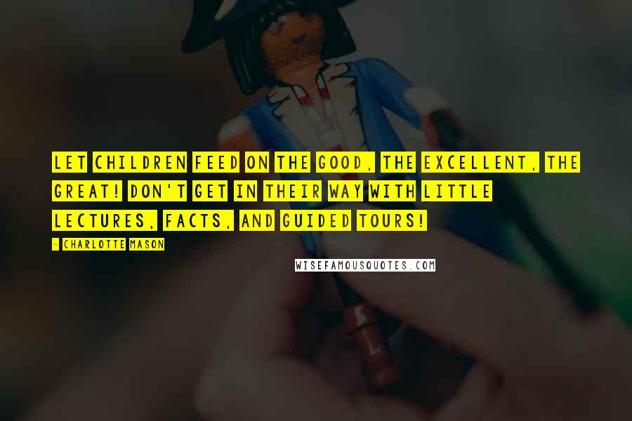 Charlotte Mason Quotes: Let children feed on the good, the excellent, the great! Don't get in their way with little lectures, facts, and guided tours!