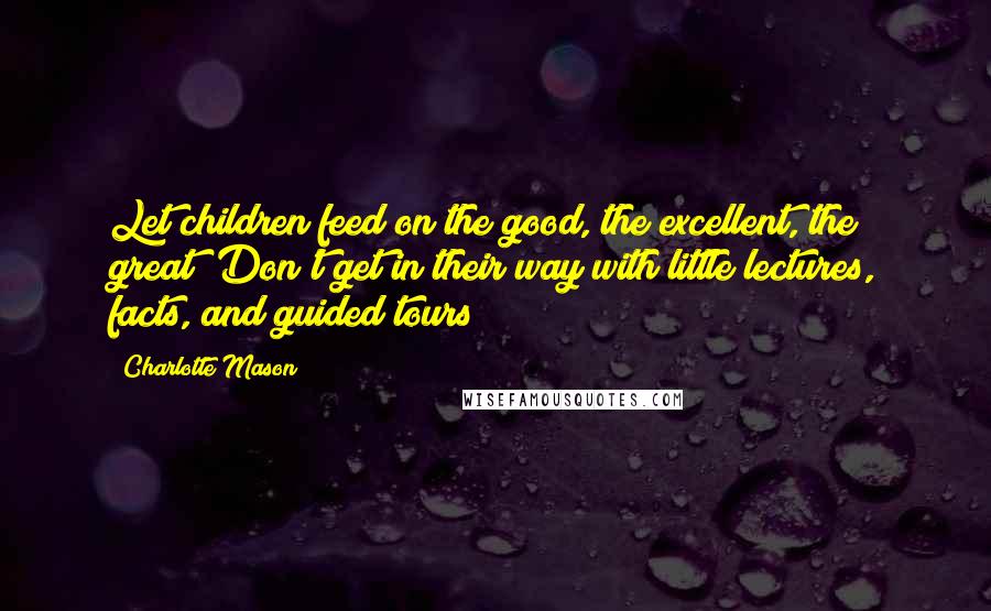 Charlotte Mason Quotes: Let children feed on the good, the excellent, the great! Don't get in their way with little lectures, facts, and guided tours!