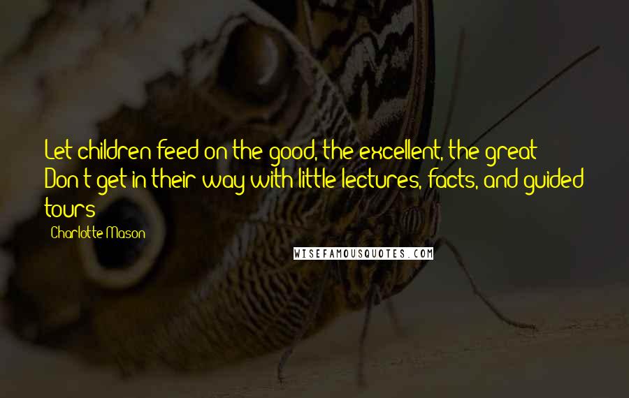 Charlotte Mason Quotes: Let children feed on the good, the excellent, the great! Don't get in their way with little lectures, facts, and guided tours!