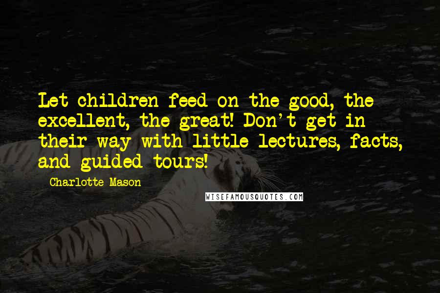 Charlotte Mason Quotes: Let children feed on the good, the excellent, the great! Don't get in their way with little lectures, facts, and guided tours!