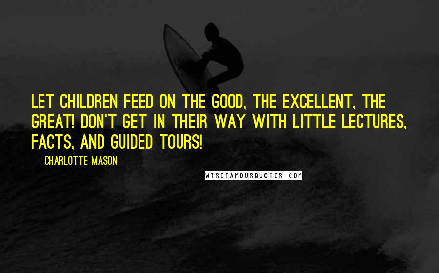 Charlotte Mason Quotes: Let children feed on the good, the excellent, the great! Don't get in their way with little lectures, facts, and guided tours!