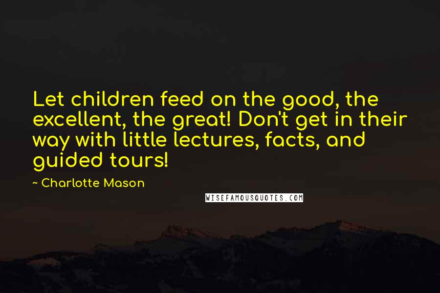 Charlotte Mason Quotes: Let children feed on the good, the excellent, the great! Don't get in their way with little lectures, facts, and guided tours!