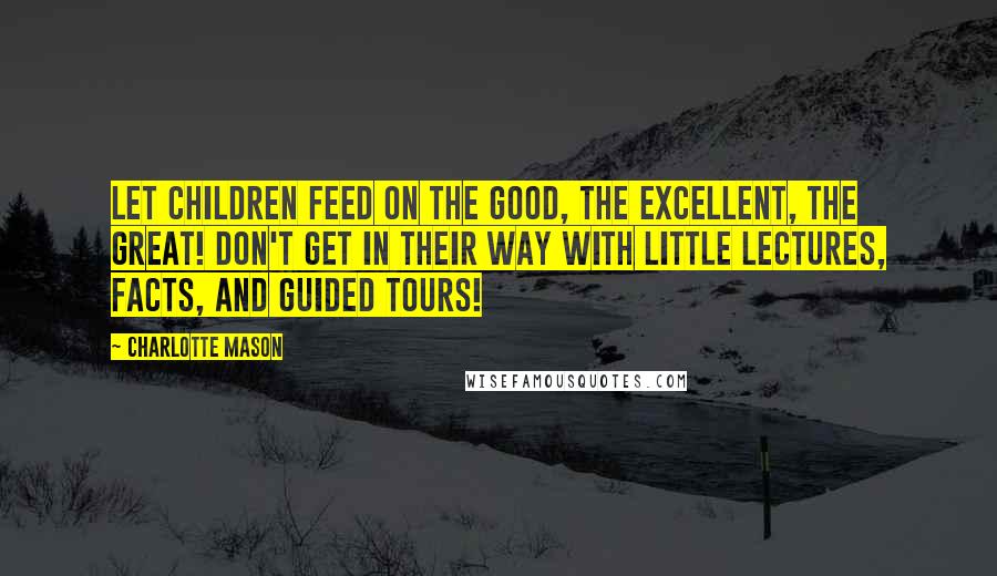 Charlotte Mason Quotes: Let children feed on the good, the excellent, the great! Don't get in their way with little lectures, facts, and guided tours!