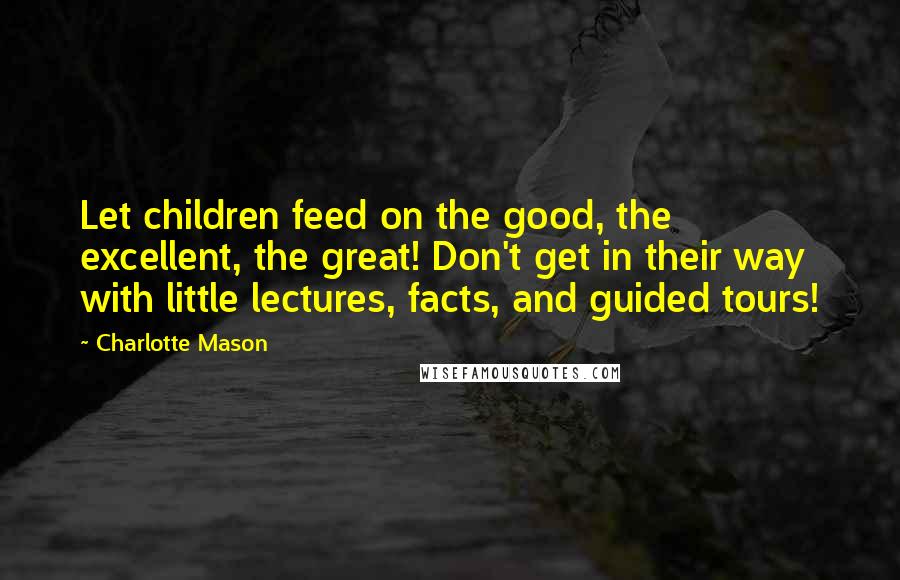 Charlotte Mason Quotes: Let children feed on the good, the excellent, the great! Don't get in their way with little lectures, facts, and guided tours!
