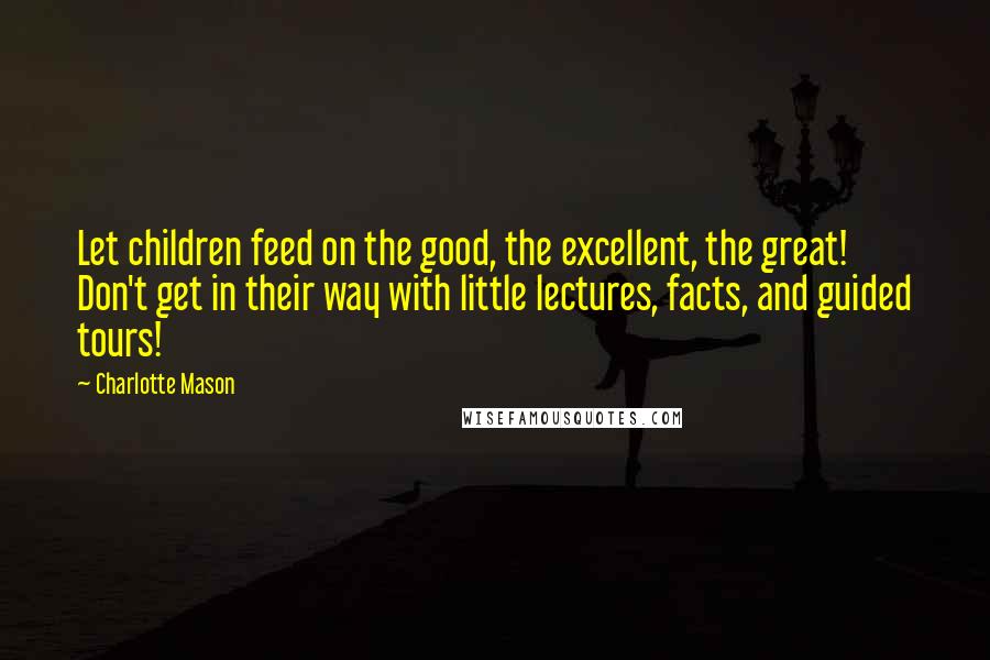 Charlotte Mason Quotes: Let children feed on the good, the excellent, the great! Don't get in their way with little lectures, facts, and guided tours!