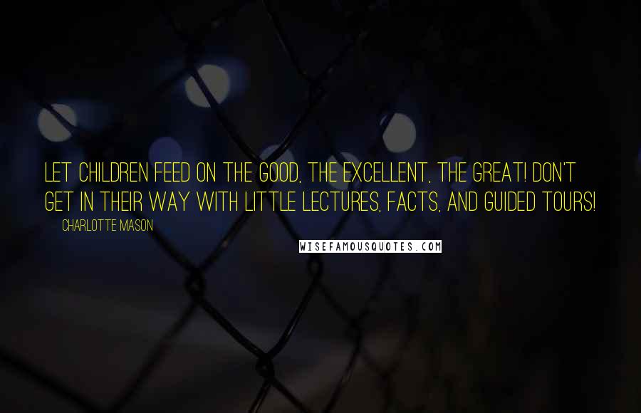 Charlotte Mason Quotes: Let children feed on the good, the excellent, the great! Don't get in their way with little lectures, facts, and guided tours!