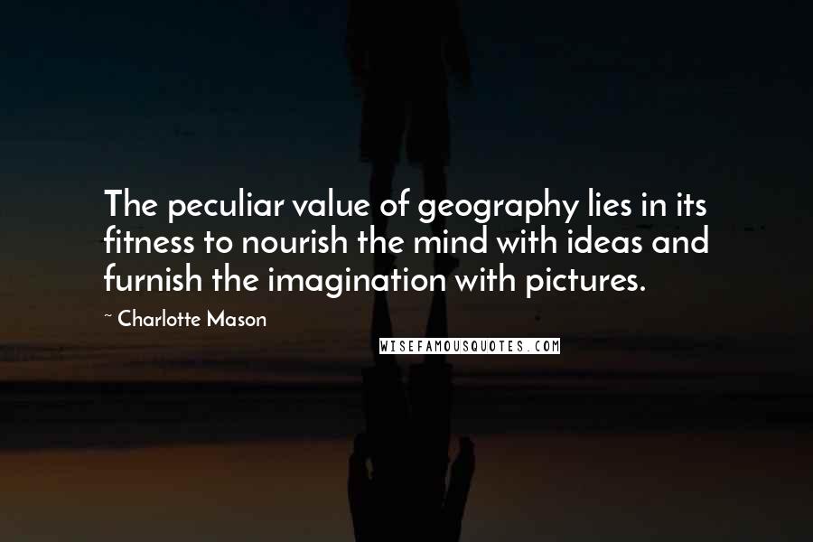 Charlotte Mason Quotes: The peculiar value of geography lies in its fitness to nourish the mind with ideas and furnish the imagination with pictures.