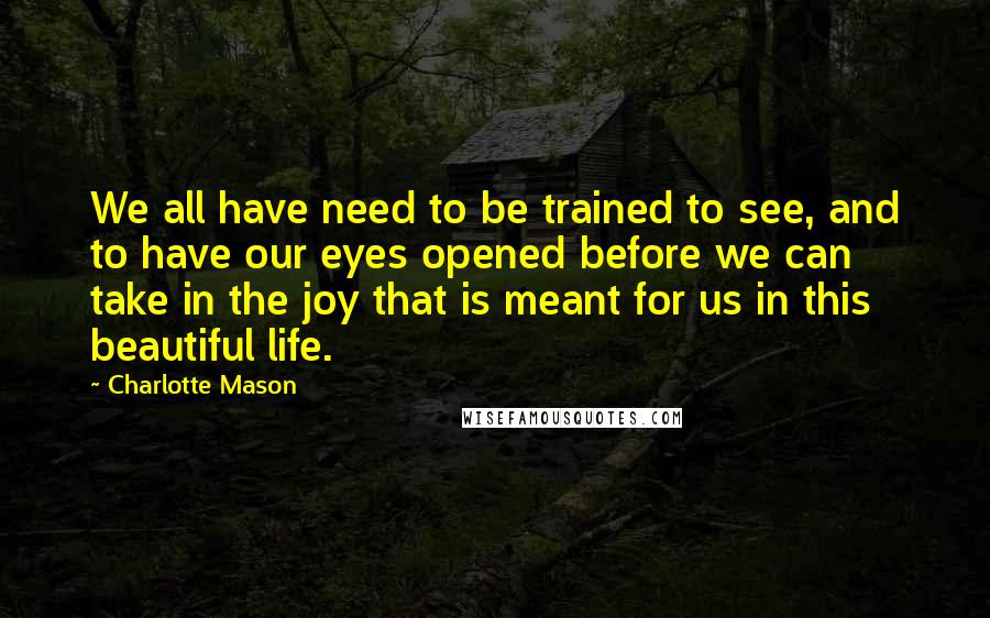 Charlotte Mason Quotes: We all have need to be trained to see, and to have our eyes opened before we can take in the joy that is meant for us in this beautiful life.