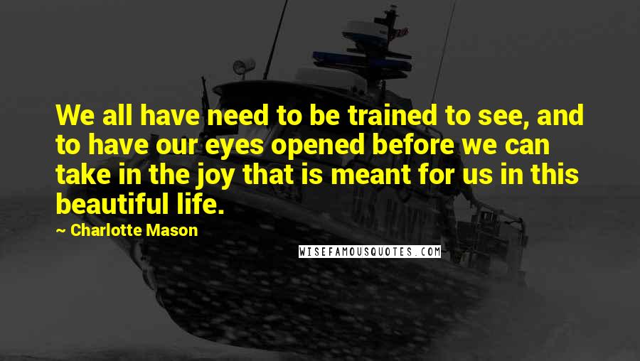 Charlotte Mason Quotes: We all have need to be trained to see, and to have our eyes opened before we can take in the joy that is meant for us in this beautiful life.