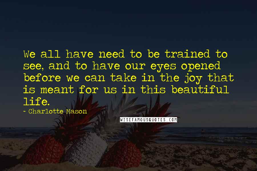 Charlotte Mason Quotes: We all have need to be trained to see, and to have our eyes opened before we can take in the joy that is meant for us in this beautiful life.