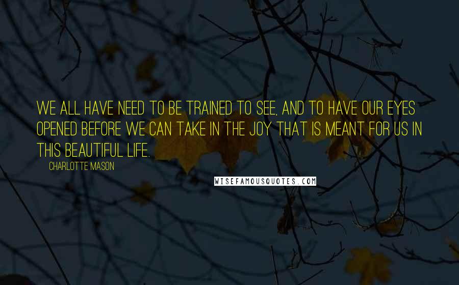 Charlotte Mason Quotes: We all have need to be trained to see, and to have our eyes opened before we can take in the joy that is meant for us in this beautiful life.