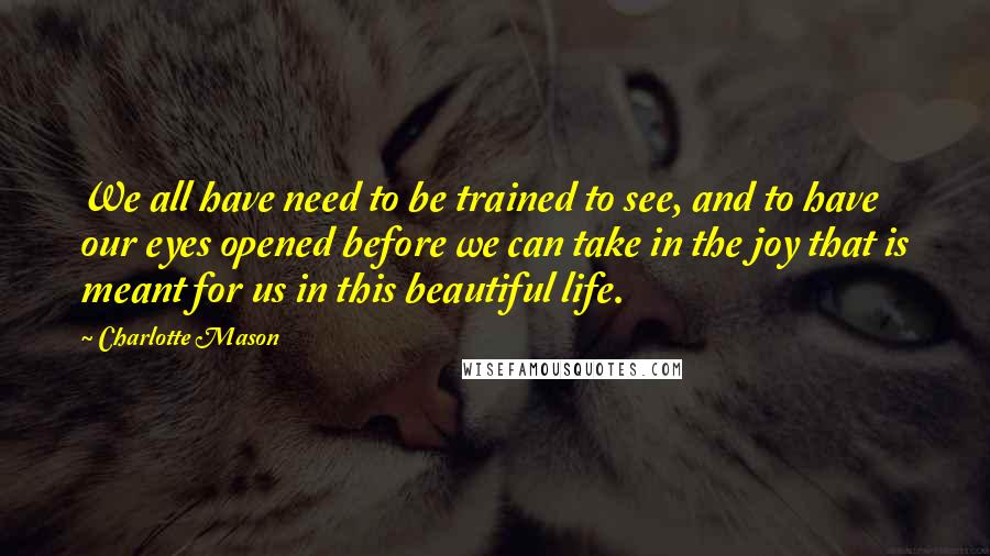 Charlotte Mason Quotes: We all have need to be trained to see, and to have our eyes opened before we can take in the joy that is meant for us in this beautiful life.