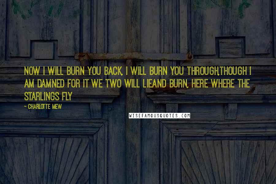 Charlotte Mew Quotes: Now I will burn you back, I will burn you through,Though I am damned for it we two will lieAnd burn, here where the starlings fly